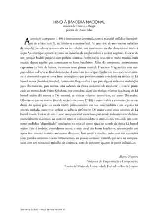 Série Hinos do Brasil — Hino à Bandeira Nacional VI
HINO À BANDEIRA NACIONAL
música de Francisco Braga
poema de Olavo Bilac
Aintrodução (compassos 1-10) é inteiramente construída com o material melódico-harmôni-
co do refrão (seção B), excluindo-se o motivo final. Ao contrário do movimento melódico
de impulso ascendente apresentado na introdução, um movimento escalar descendente inicia a
seção A (estrofe) que apresenta contorno melódico de amplo âmbito e caráter anguloso. Trata-se de
um período binário paralelo com perfeita simetria. Porém talvez seja este o trecho musical mais
ousado dentre aqueles que constituem os hinos brasileiros. Além do movimento notavelmente
expressivo da linha de baixos, incomum nesse gênero musical, Francisco Braga realiza uma sur-
preendente cadência ao final desta seção. A uma frase inicial que conclui em meia-cadência (cadên-
cia à dominante) segue-se uma frase conseqüente que previsivelmente concluiria na tônica de Lá
bemol maior (tonalidade principal). Entretanto, Braga realiza o que para alguns seria uma modulação
para Dó maior ou, para outros, uma cadência na tônica mediântica (de mediante) – recurso prati-
cado ao menos desde Franz Schubert, que considera, além das tônicas relativas diatônicas de Lá
bemol maior (Fá menor e Dó menor), as tônicas relativas cromáticas, tal como Dó maior.
Observe-se que no motivo final da seção (compassos 17-18) o autor realiza a cromatização ascen-
dente do quinto grau da escala (mib), primeiramente em voz intermediária e em seguida na
própria melodia, para então aplicar a cadência perfeita em Dó maior como tônica substituta de Lá
bemol maior. Trata-se de um recurso composicional audacioso, pois sendo todo o restante do hino
essencialmente diatônico, os cantores tendem a desconsiderar o cromatismo, entoando um con-
torno melódico “diatonizado” conclusivo na nota dó como terça do acorde da tônica Lá bemol
maior. Este é também, entendamos assim, o mais coral dos hinos brasileiros, apresentando um
apelo instrumental consideravelmente diminuto. Isso tende a resultar, sobretudo em execuções
com grandes conjuntos vocais-instrumentais, em pouco contraste textural, que deve ser compen-
sado com um minucioso trabalho de dinâmica, tanto de conjunto quanto de partes individuais.
Marcos Nogueira
Professor de Orquestração e Composição,
Escola de Música da Universidade Federal do Rio de Janeiro
Hino a Bandeira.qxd:Funarte Hino Nacional 07.01.09 14:56 Page VI
 