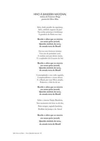 Série Hinos do Brasil — Hino à Bandeira Nacional VIII
HINO À BANDEIRA NACIONAL
música de Francisco Braga
poema de Olavo Bilac
Salve, lindo pendão da esperança,
Salve, símbolo augusto da paz!
Tua nobre presença à lembrança
A grandeza da Pátria nos traz.
Recebe o afeto que se encerra
em nosso peito juvenil,
Querido símbolo da terra,
da amada terra do Brasil!
Em teu seio formoso retratas
Este céu de puríssimo azul,
A verdura sem par destas matas,
E o esplendor do Cruzeiro do Sul.
Recebe o afeto que se encerra
em nosso peito juvenil,
Querido símbolo da terra,
da amada terra do Brasil!
Contemplando o teu vulto sagrado,
Compreendemos o nosso dever;
E o Brasil, por seus filhos amado,
Poderoso e feliz há de ser.
Recebe o afeto que se encerra
em nosso peito juvenil,
Querido símbolo da terra,
da amada terra do Brasil!
Sobre a imensa Nação Brasileira,
Nos momentos de festa ou de dor,
Paira sempre, sagrada bandeira,
Pavilhão da Justiça e do Amor!
Recebe o afeto que se encerra
em nosso peito juvenil,
Querido símbolo da terra,
da amada terra do Brasil!
Hino a Bandeira.qxd:Funarte Hino Nacional 07.01.09 14:56 Page VIII
 