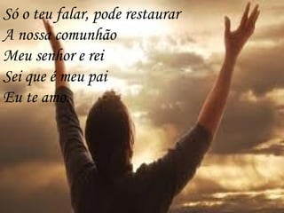Só o teu falar, pode restaurar
A nossa comunhão
Meu senhor e rei
Sei que é meu pai
Eu te amo.
 