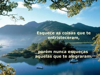 Esquece as coisas que te entristeceram, porém nunca esqueças  aquelas que te alegraram. 