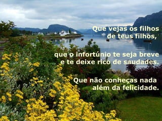 Que vejas os filhos
             de teus filhos,

que o infortúnio te seja breve
 e te deixe rico de saudades.

     Que não conheças nada
          além da felicidade.
 