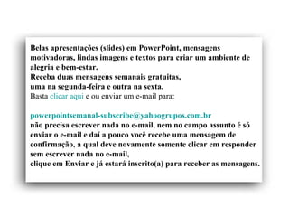 Belas apresentações (slides) em PowerPoint, mensagens
motivadoras, lindas imagens e textos para criar um ambiente de
alegria e bem-estar.
Receba duas mensagens semanais gratuitas,
uma na segunda-feira e outra na sexta.
Basta clicar aqui e ou enviar um e-mail para:

powerpointsemanal-subscribe@yahoogrupos.com.br
não precisa escrever nada no e-mail, nem no campo assunto é só
enviar o e-mail e daí a pouco você recebe uma mensagem de
confirmação, a qual deve novamente somente clicar em responder
sem escrever nada no e-mail,
clique em Enviar e já estará inscrito(a) para receber as mensagens.
 