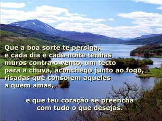 Autoestima …

Que a boa sorte te persiga,
e cada dia e cada noite tenhas
muros contra o vento, um tecto
para a chuva, aconchego junto ao fogo,
risadas que consolem aqueles
a quem amas,

      e que teu coração se preencha
         com tudo o que desejas.
 