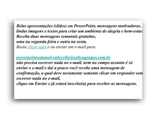 Belas apresentações (slides) em PowerPoint, mensagens motivadoras,
lindas imagens e textos para criar um ambiente de alegria e bem-estar.
Receba duas mensagens semanais gratuitas,
uma na segunda-feira e outra na sexta.
Basta clicar aqui e ou enviar um e-mail para:

powerpointsemanal-subscribe@yahoogrupos.com.br
não precisa escrever nada no e-mail, nem no campo assunto é só
enviar o e-mail e daí a pouco você recebe uma mensagem de
confirmação, a qual deve novamente somente clicar em responder sem
escrever nada no e-mail,
clique em Enviar e já estará inscrito(a) para receber as mensagens.
 