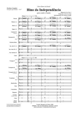 "
	
	
	
	
	
	
	
	
	
	
	
	
	
"
"
"
"
"
"
	
–
–
DD
D
DDD
DD
D
DD
D
D
D
D
D
DD
D
DD
DD
D
D
D
DDD
DD
D
DD
D
DD
D
DD
D
DD
D
DD
D
E
E
E
E
E
E
E
E
E
E
E
E
E
E
E
E
E
E
E
E
E
E
E
E
E
E


























Piccolo
Flautas 1, 2
Oboés 1, 2
Fagtes 1, 2
Clarineta ED
(Requinta)
1
2, 3
Clarineta Baixo
Sax. alto ED 1, 2
Sax. tenor BD 1, 2
Sax. barítono ED
Canto
1, 2
3, 4
1
2, 3
Trompetes BD 4, 5
(* opcionais)
1
2, 3
Bombardino
Tuba
Contrabaixo
Tímpanos
Teclados
(Xilofone, bells)
Caixa
Pratos
Bumbo
Clarinetas BD
Trompas F
Trompetes BD
Trombones
G
G
G
G
G
G
G
G
G
* partes opcionais para trompetes, originalmente
escritas para trompete em Fá, extraídas da versão
para orquestra sinfônica de Assis Republicano
   
   








Ž
   
   








Ž
   
Ž
Ž
Ž
Ž
Ž
   
   
z
Ž
Ž
Ž
Ž
Ž
Ž
Ž
Ž
Ž
G
G
G
G
G
G
G
G
G
G
G
G
G
G
Allegro (Tempo de Marcha RR= 120)
Allegro (Tempo de Marcha RR= 120)
G
G

!
¤
     


!
¤
     
º
º
¤












Ž


!
®
 !
¤      
º
¤
     
º
º ¤












Ž !
®
º ¤      
Ž


!
®
Ž
!
®
z
Ž


!
®
Ž 
!
®

!
¤
     
 
!
¤      
Ž


!
®
Ž
!
®
Ž 

!
®
Ž
!
®
Ž
!
®
Ž !
®
Ž !
®
Ž !
®
Ž   ! ®
Ž ƒ
!
®
Ž  ®
a2
 K
!
¤
 O   D 
 K


!
¤
 O   D 




¤



O
O 




D
D 

Ž


!
®
 K
!
¤
    O 
  ¤
    O 




¤     O 
Ž !
®
  ¤
    O 
Ž 
!
®
Ž !
®
z
Ž


!
®
Ž 

!
®
  ¤     O 
 
®
Ž 
!
®
Ž
!
®
Ž 

!
®
Ž
!
®
Ž
!
®
Ž !
®
Ž !
®
Ž
!
®
Ž   ! ®
Ž ƒ
!
®
Ž  ®
 K
!
¤
     
 K

!
¤
     



 ¤












Ž 
!
®
  ¤
     
 
¤
     
  ¤      
Ž
!
®
  ¤
     
Ž 

!
®
Ž 
!
®
z
Ž 
!
®
Ž !
®
 !
¤      
  ¤      
Ž 
!
®
Ž
!
®
Ž


!
®
Ž
!
®
Ž
!
®
Ž !
®
Ž !
®
Ž
!
®
Ž   ! ®
Ž ƒ
!
®
Ž  ®
Série Hinos do Brasil
Hino da Independência
para canto e banda Música de Don Pedro I
Poema de Evaristo da Veiga
Instrumentação de Francisco Braga
Partitura Completa
Duração aproximada: 4'24
Funarte, Ministério da Cultura, 2008
SHB0004 - Hino da Independência / Impresso no Brasil
www.funarte.gov.br / projbandas@funarte.gov.br
Funarte, Ministério da Cultura, 2008
SHB0004 - Hino da Independência / Impresso no Brasil
www.funarte.gov.br / projbandas@funarte.gov.br
Hino da Independência PARTITURA.qxd 5/7/08 10:51 PM Page 1
 