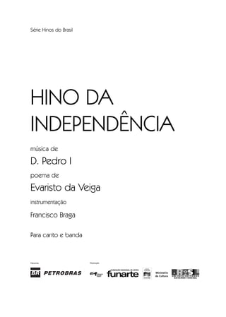 Patrocínio Realização
Série Hinos do Brasil
HINO DA
INDEPENDÊNCIA
música de
D. Pedro I
poema de
Evaristo da Veiga
instrumentação
Francisco Braga
Para canto e banda
InodaIdependência6.0.qxd 5/7/08 10:54 PM Page 1
 