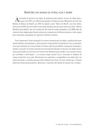 REPERTÓRIO DAS BANDAS DE ONTEM, HOJE E SEMPRE
Aretomada do processo de edição de partituras para banda é motivo de júbilo para a
Funarte. Em 1995 e em 2000 foram lançados 14 títulos da série “Repertório de Ouro das
Bandas de Música do Brasil”; em 2004 foi editada a série “Hinos do Brasil”, com dois títulos.
Neste ano de 2008, 20 novos títulos estão sendo lançados, dez dos quais numa nova série: “Música
Brasileira para Banda”, que traz arranjos de alto nível de canções populares e da MPB, além de
valorizar obras originais para banda, escritas por compositores de diferentes épocas, e abrir espaço
para transcrições apropriadas do repertório sinfônico brasileiro.
Estes lançamentos foram adequados às normas internacionais de edição e padronização para
banda sinfônica, diversificando a oferta de partes instrumentais sem perder de vista as caracterís-
ticas mais marcantes de nossas bandas de música, além de possibilitar às pequenas formações e
bandas a execução do mesmo material com instrumental reduzido. O processo de edição de par-
tituras para bandas está em busca de formas mais dinâmicas para atender a um mercado ansioso
por novidades e informações – e ao mesmo tempo manter vivas e renovadas as tradições da
cultura musical de nosso país. Movimentar esse repertório e compartilhar esses dados deve ser
tarefa incessante e contínua, para que dela resultem bons frutos. É nesse sentido que a Funarte
direciona esforços para produzir e apresentar o repertório das bandas de ontem, hoje e sempre.
III Série Hinos do Brasil — Hino da Independência
InodaIdependência6.0.qxd 5/7/08 10:54 PM Page 3
 