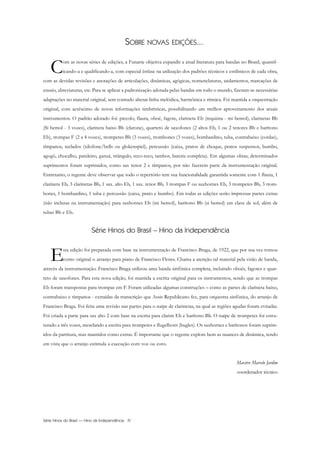 SOBRE NOVAS EDIÇÕES...
Com as novas séries de edições, a Funarte objetiva expandir a atual literatura para bandas no Brasil, quantif-
icando-a e qualificando-a, com especial ênfase na utilização dos padrões técnicos e estilísticos de cada obra,
com as devidas revisões e anotações de articulações, dinâmicas, agógicas, nomenclaturas, andamentos, marcações de
ensaio, abreviaturas, etc. Para se aplicar a padronização adotada pelas bandas em todo o mundo, fizeram-se necessárias
adaptações no material original, sem contudo alterar linha melódica, harmônica e rítmica. Foi mantida a orquestração
original, com acréscimo de novas informações timbrísticas, possibilitando um melhor aproveitamento dos atuais
instrumentos. O padrão adotado foi: piccolo, flauta, oboé, fagote, clarineta Eb (requinta - mi bemol), clarinetas Bb
(Si bemol - 3 vozes), clarineta baixo Bb (clarone), quarteto de saxofones (2 altos Eb, 1 ou 2 tenores Bb e barítono
Eb), trompas F (2 a 4 vozes), trompetes Bb (3 vozes), trombones (3 vozes), bombardino, tuba, contrabaixo (cordas),
tímpanos, teclados (xilofone/bells ou glokenspiel), percussão (caixa, pratos de choque, pratos suspensos, bumbo,
agogô, chocalho, pandeiro, ganzá, triângulo, reco-reco, tambor, bateria completa). Em algumas obras, determinados
suprimentos foram suprimidos, como sax tenor 2 e tímpanos, por não fazerem parte da instrumentação original.
Entretanto, o regente deve observar que todo o repertório tem sua funcionalidade garantida somente com 1 flauta, 1
clarineta Eb, 3 clarinetas Bb, 1 sax. alto Eb, 1 sax. tenor Bb, 3 trompas F ou saxhornes Eb, 3 trompetes Bb, 3 trom-
bones, 1 bombardino, 1 tuba e percussão (caixa, prato e bumbo). Em todas as edições serão impressas partes extras
(não inclusas na instrumentação) para saxhornes Eb (mi bemol), barítono Bb (si bemol) em clave de sol, além de
tubas Bb e Eb.
Série Hinos do Brasil – Hino da Independência
Esta edição foi preparada com base na instrumentação de Francisco Braga, de 1922, que por sua vez tomou
como original o arranjo para piano de Francisco Flores. Chama a atenção tal material pela visão de banda,
através da instrumentação. Francisco Braga utilizou uma banda sinfônica completa, incluindo oboés, fagotes e quar-
teto de saxofones. Para esta nova edição, foi mantida a escrita original para os instrumentos, sendo que as trompas
Eb foram transpostas para trompas em F. Foram utilizadas algumas construções – como as partes de clarineta baixo,
contrabaixo e tímpanos - extraídas da transcrição que Assis Republicano fez, para orquestra sinfônica, do arranjo de
Francisco Braga. Foi feita uma revisão nas partes para o naipe de clarinetas, na qual as regiões agudas foram evitadas.
Foi criada a parte para sax alto 2 com base na escrita para clarim Eb e barítono Bb. O naipe de trompetes foi estru-
turado a três vozes, mesclando a escrita para trompetes e flugelhorn (bugles). Os saxhornes e barítonos foram suprim-
idos da partitura, mas mantidos como extras. É importante que o regente explore bem as nuances de dinâmica, tendo
em vista que o arranjo estimula a execução com voz ou coro.
Maestro Marcelo Jardim
coordenador técnico
Série Hinos do Brasil — Hino da Independência IV
InodaIdependência6.0.qxd 5/7/08 10:54 PM Page 4
 