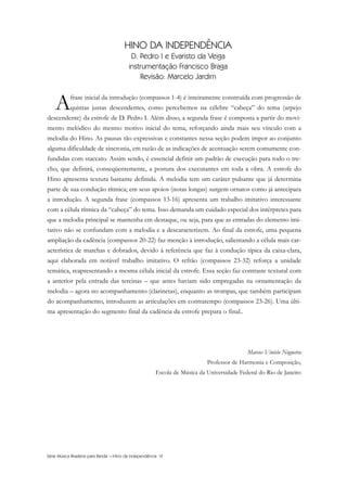 Série Música Brasileira para Banda —Hino da Independência VI
HINO DA INDEPENDÊNCIA
D. Pedro I e Evaristo da Veiga
instrumentação Francisco Braga
Revisão: Marcelo Jardim
Afrase inicial da introdução (compassos 1-4) é inteiramente construída com progressão de
quintas justas descendentes, como percebemos na célebre “cabeça” do tema (arpejo
descendente) da estrofe de D. Pedro I. Além disso, a segunda frase é composta a partir do movi-
mento melódico do mesmo motivo inicial do tema, reforçando ainda mais seu vínculo com a
melodia do Hino. As pausas tão expressivas e constantes nessa seção podem impor ao conjunto
alguma dificuldade de sincronia, em razão de as indicações de acentuação serem comumente con-
fundidas com staccato. Assim sendo, é essencial definir um padrão de execução para todo o tre-
cho, que definirá, conseqüentemente, a postura dos executantes em toda a obra. A estrofe do
Hino apresenta textura bastante definida. A melodia tem um caráter pulsante que já determina
parte de sua condução rítmica; em seus apoios (notas longas) surgem ornatos como já antecipara
a introdução. A segunda frase (compassos 13-16) apresenta um trabalho imitativo interessante
com a célula rítmica da “cabeça” do tema. Isso demanda um cuidado especial dos intérpretes para
que a melodia principal se mantenha em destaque, ou seja, para que as entradas do elemento imi-
tativo não se confundam com a melodia e a descaracterizem. Ao final da estrofe, uma pequena
ampliação da cadência (compassos 20-22) faz menção à introdução, salientando a célula mais car-
acterística de marchas e dobrados, devido à referência que faz à condução típica da caixa-clara,
aqui elaborada em notável trabalho imitativo. O refrão (compassos 23-32) reforça a unidade
temática, reapresentando a mesma célula inicial da estrofe. Essa seção faz contraste textural com
a anterior pela entrada das tercinas – que antes haviam sido empregadas na ornamentação da
melodia – agora no acompanhamento (clarinetas), enquanto as trompas, que também participam
do acompanhamento, introduzem as articulações em contratempo (compassos 23-26). Uma últi-
ma apresentação do segmento final da cadência da estrofe prepara o final..
Marcos Vinício Nogueira
Professor de Harmonia e Composição,
Escola de Música da Universidade Federal do Rio de Janeiro
InodaIdependência6.0.qxd 5/7/08 10:54 PM Page 6
 