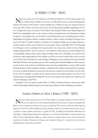 VII Série Música Brasileira para Banda — Hino da Independência
D. PEDRO I (1798 - 1834)
Nasceu em Lisboa, em 12 de Outubro de 1798, filho de D. João VI e de D. Carlota Joaquina. Veio
com a família real para o Brasil aos nove anos, em 1808, quando houve a invasão de Portugal pelos
franceses. Em março de 1816 recebeu o título de príncipe real e herdeiro do trono, em virtude da morte do
irmão mais velho, Antônio. No mesmo ano casou-se com Carolina Josefa Leopoldina, arquiduquesa da Áus-
tria. A família real retornou à Europa em 26 de abril de 1821, ficando D. Pedro como Príncipe Regente do
Brasil. Com a popularidade cada vez mais em alta, ao receber comunicado de que fora rebaixado da condição
de regente a mero delegado das cortes de Lisboa, rompe definitivamente com a autoridade paterna: declara a
independência do Império do Brasil e rompendo também os últimos vínculos entre Brasil e Portugal. Com a
morte de D. João VI, decide contrariar as restrições da Constituição brasileira, que ele próprio aprovara, e
assumir o poder em Lisboa, como herdeiro do trono português. Torna-se então Pedro IV, 27º rei de Portugal.
Vai a Portugal e, como a constituição não lhe permite ficar com as duas coroas, instala no trono a filha pri-
mogênita,MariadaGlória-entãocomseteanos-comoMariaIIenomeiaregenteseuirmão,D.Miguel.Com
sua popularidade minada, somada a alguns fracassos militares, atritos com a assembléia, e um rumoroso rela-
cionamento extraconjugal, abdica do trono brasileiro em 1830, em favor de seu filho Pedro, então com cinco
anos de idade. Volta a Portugal com o título de duque de Bragança e assume a liderança da luta para restituir à
filhaMariadaGlóriaotronoportuguês,quehaviasidousurpadopeloirmão,DomMiguel,travandoumaguer-
ra civil que durou mais de dois anos. Inicialmente criou uma força expedicionária nos Açores (1832), invadiu
Portugal, derrotou o irmão usurpador e restaurou o absolutismo. No entanto, voltara tuberculoso da campan-
ha e morre no palácio de Queluz, na mesma sala onde nascera, com apenas 36 anos de idade, em 24 de setem-
bro de 1834. Foi sepultado no panteão de São Vicente de Fora como simples general, e não como rei. No
sesquicentenário da Independência do Brasil (1972), seus restos mortais foram trazidos para a cripta do mon-
umento do Ipiranga, em São Paulo.
Curiosidade: O nome de batismo de Dom Pedro I é "Pedro de Alcântara Francisco Antônio João Carlos
Xavier de Paula Miguel Rafael Joaquim José Gonzaga Pascoal Cipriano Serafim de Bragança e Bourbon".
EVARISTO FERREIRA DA VEIGA E BARROS (1799 - 1837)
Nasceu no Rio de Janeiro em 8/10/1799 e ffaleceu na mesma cidade, em 12/05/1837. É
Patrono da Cadeira no 10 da Academia Brasileira de Letras, por escolha do fundador Rui
Barbosa. Fez os primeiros estudos com o pai e, a partir de 1811, cursou as diversas aulas régias da
Capital, até 1818. Em 1823 estabeleceu livraria própria, e dela viveu confortavelmente até a morte.
A grande vocação política absorveu-o a partir de 1827. Fundador da Sociedade Defensora da
Liberdade e Independência Nacional, empenhou-se na defesa das liberdades constitucionais. Em
1830 foi eleito deputado por Minas e, a partir de então, reeleito muitas vezes, até sua morte. Foi
membro do Instituto Histórico de França e da Arcádia de Roma. É o autor da letra do hino da
Independência, musicado por Pedro I.
InodaIdependência6.0.qxd 5/7/08 10:54 PM Page 7
 