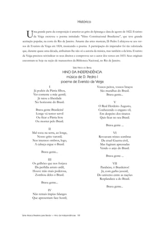 Série Música Brasileira para Banda — Hino da Independênciaa VIII
SÉRIE HINOS DO BRASIL
HINO DA INDEPENDÊNCIA
música de D. Pedro I
poema de Evaristo da Veiga
I
Já podeis da Pátria filhos,
Ver contente a mãe gentil;
Já raiou a liberdade
No horizonte do Brasil.
Brava gente Brasileira!
Longe vá temor servil
Ou ficar a Pátria livre
Ou morrer pelo Brasil.
II
Mal soou na serra, ao longe,
Nosso grito varonil;
Nos imensos ombros, logo,
A cabeça ergue o Brasil.
Brava gente...
III
Os grilhões que nos forjava
Da perfídia astuto ardil,
Houve mão mais poderosa,
Zombou deles o Brasil.
Brava gente...
IV
Não temais ímpias falanges
Que apresentam face hostil;
Vossos peitos, vossos braços
São muralhas do Brasil.
Brava gente...
V
O Real Herdeiro Augusto,
Conhecendo o engano vil,
Em despeito dos tiranos
Quis ficar no seu Brasil.
Brava gente ...
VI
Revoavam tristes sombras
Da cruel Guerra civil,
Mas fugiram apressadas
Vendo o anjo do Brasil.
Brava gente ...
VII
Parabéns, ó Brasileiros!
Já, com garbo juvenil,
Do universo entre as nações
Resplandece a do Brasil.
Brava gente...
Histórico
Uma grande parte da composição é anterior ao grito do Ipiranga e data de agosto de 1822. Evaristo
da Veiga escreveu o poema intitulado "Hino Constitucional Brasiliense”, que teve grande
aceitação popular, na corte do Rio de Janeiro. Amante das artes musicais, D. Pedro I afeiçoou-se aos ver-
sos de Evaristo da Veiga em 1824, musicando o poema. A participação do imperador foi tão valorizada
que, durante quase uma década, atribuíram-lhe não só a autoria da música, mas também a da letra. Evaristo
da Veiga precisou reivindicar os seus direitos e comprovou ser o autor dos versos em 1833. Seus originais
encontram-se hoje na seção de manuscritos da Biblioteca Nacional, no Rio de Janeiro.
InodaIdependência6.0.qxd 5/7/08 10:54 PM Page 8
 