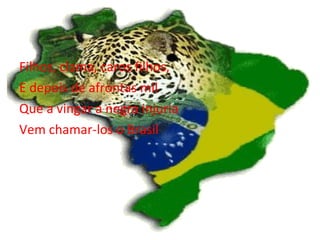 Filhos, clama, caros filhos, E depois de afrontas mil Que a vingar a negra injuria Vem chamar-los o Brasil 