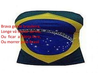 Brava gente brasileira, Longe vá temor serviu, Ou  ficar  a Pátria livre, Ou morrer pelo Brasil 