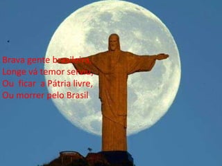 Brava gente brasileira, Longe vá temor serviu, Ou  ficar  a Pátria livre, Ou morrer pelo Brasil 