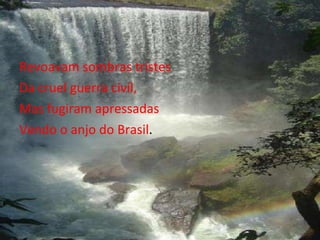 Revoavam sombras tristes  Da cruel guerra civil, Mas fugiram apressadas Vendo o anjo do Brasil .  