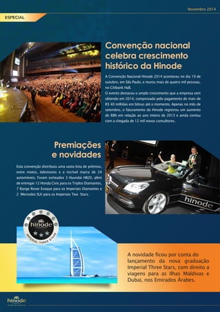 Novembro 2014
ESPECIAL
Premiações
e novidades
Esta convenção distribuiu uma vasta lista de prêmios,
entre motos, televisores e a incrível marca de 24
automóveis. Foram sorteados 3 Hyundai HB20, além
de entregar 12 Honda Civic para os Triplos Diamantes,
7 Range Rover Evoque para os Imperiais Diamantes e
2 Mercedes SLK para os Imperiais Two Stars.
A Convenção Nacional Hinode 2014 aconteceu no dia 19 de
outubro, em São Paulo, e reuniu mais de quatro mil pessoas,
no Citibank Hall.
O evento destacou o amplo crescimento que a empresa vem
obtendo em 2014, comprovado pelo pagamento de mais de
R$ 40 milhões em bônus até o momento. Apenas no mês de
setembro, o faturamento da Hinode registrou um aumento
de 88% em relação ao ano inteiro de 2013 e ainda contou
com a chegada de 12 mil novos consultores.
Convenção nacional
celebra crescimento
histórico da Hinode
A novidade ficou por conta do
lançamento da nova graduação
Imperial Three Stars, com direito a
viagens para as Ilhas Maldivas e
Dubai, nos Emirados Árabes.
 