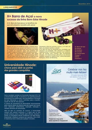 Novembro 2014
H+ Barra de Açaí
0% Açúcar
0% Gordura
0% Corante
0% Conservante
Ômega 9
Selênio
Vitamina C
Universidade Hinode:
chave para abrir as portas
das grandes conquistas
Os Diamantes
poderão aproveitar:
Celebrar nos faz
muito mais felizes!
O Cruzeiro Diamante 2015
com destino a Angra dos Reis
será imperdível.
Prepare-se e faça parte
desta experiência inesquecível!
A H+ Barra de Açaí possui os benefícios do
açaí sem prejuízos causados pelo açúcar
H+ Barra de Açaí o novo
sucesso da linha Bem-Estar Hinode
Sempre em busca de tendências atuais, a Hinode desen-
volve mercadorias que causam real impacto no mercado.
O lançamento da linha Bem-Estar inicia uma nova etapa
do projeto de expansão, agora com produtos que
também cuidam da beleza, porém, de dentro pra fora.
Em agosto foi apresentado o primeiro item deste
segmento, o energético HND Diamond Energy Drink,
que tem sabor único devido ao mix de 15 frutas em sua
composição. E na Convenção Nacional 2014 houve o
lançamento oficial do próximo sucesso, a H+ Barra de
Açaí, um produto nutritivo e natural.
A H+ Barra de Açaí foi distribuída aos convidados que
atestaram sua qualidade. “Nós utilizamos as melhores
matérias-primas e formamos parcerias com profissio-
nais de renome para criarmos algo incrivelmente
inovador. A H+ Barra de Açaí, além de ser um alimento
saudável, combate os radicais livres”, afirma Alessandro
Rodrigues, Diretor de Marketing.
Outra novidade revelada na Convenção Nacional 2014 foi
a Universidade Hinode. A iniciativa é um aperfeiçoamento
do processo de qualificação, que possibilitará a formação
de mais lideranças e, assim, contribuir para a transfor-
mação da vida de mais pessoas.
O sistema de treinamento foi desenvolvido minuciosamente
pelos maiores líderes da indústria para dar suporte aos consul-
tores oferecendo conhecimento, inspiração, motivação e
métodos eficientes de comunicação.
Além de abrir os caminhos do sucesso, a Universidade
contará com eventos exclusivos e o apoio que só uma
grande empresa como a Hinode pode oferecer. Durante o
evento, os treinadores oficiais receberam o kit SER (Sonhar,
Empreender e Realizar) composto por apostilas, CDs e DVD.
O material já está à venda para qualquer consultor.
LANÇAMENTOS
 