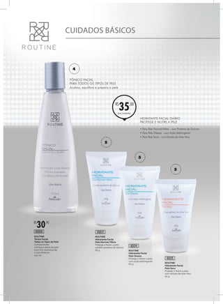 ROUTINE
Hidratante Facial
Pele Seca
Protege e Nutre a pele,
com extrato de Aloe Vera
60 g
ROUTINE
Hidratante Facial
Pele Oleosa
Protege e Nutre a pele,
com ação adstringente
60 g
ROUTINE
Hidratante Facial
Pele Normal/Mista
Protege e Nutre a pele,
contém proteína de Quinoa
60 g
60015
60014
60013
por unidade
R$
35,00
5
5
5
ROUTINE
Tônico Facial
Todos os Tipos de Pele
Complementa
a limpeza diária da pele
Com Pro Vitaminas B5
e Sais Minerais
200 ml
R$
30,90
60006
4
CUIDADOS BÁSICOS
TÔNICO FACIAL
PARA TODOS OS TIPOS DE PELE
Acalma, equilibra e prepara a pele
HIDRATANTE FACIAL DIÁRIO
PROTEGE E NUTRE A PELE
• Para Pele Normal/Mista - com Proteína de Quinoa
• Para Pele Oleosa - com Ação Adstringente
• Para Pele Seca - com Extrato de Aloe Vera
 