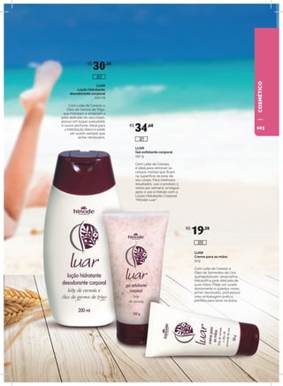 COSMÉTICO
LUAR
Creme para as mãos
50g
Com Leite de Cereais e
Óleo de Sementes de Uva
que revitalizam, amaciam e
hidratam a pele delicada de
suas mãos. Pode ser usado
diariamente e quantas vezes
achar necessário, pois possui
uma embalagem prática,
perfeita para levar na bolsa.
LUAR
Gel esfoliante corporal
150 g
Com Leite de Cereais,
é ideal para remover as
células mortas que ficam
na superfície da pele de
seu corpo. Para melhores
resultados, use o produto 3
vezes por semana, enxágue
após o uso e hidrate com a
Loção Hidratante Corporal
“Hinode Luar”.
LUAR
Loção hidratante
desodorante corporal
200 ml
Com Leite de Cereais e
Óleo de Germe de Trigo,
que hidratam e amaciam a
pele delicada do seu corpo,
possui um toque aveludado
e suave perfume. Ideal para
a hidratação diária e pode
ser usado sempre que
achar necessário.
R$
30,30
R$
34,60
R$
19,20
320
323
321
103
 