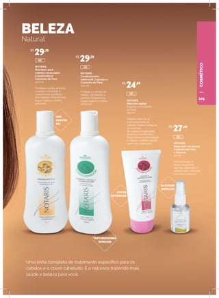 BELEZA
Natural
Uma linha completa de tratamento específico para os
cabelos e o couro cabeludo. É a natureza trazendo mais
saúde e beleza para você.
NOTARIS
Shampoo para
cabelos ressecados
e quebradiços
Castanha do Pará
300 ml
Fortalece os fios, previne
a queda e favorece o
crescimento saudável
dos cabelos. Proporciona
toque sedoso e brilho
adicional.
NÃO
CONTÉM
SAL
SILICONES
ESPECIAIS
ATIVOS
BOTÂNICOS
TEXTURIZADORES
ESPECIAIS
NOTARIS
Condicionador
Jaborandi, Cupuaçu e
Castanha do Para
300 ml
Protege a cutícula do
cabelo, facilitando o
pentear. Proporciona
toque sedoso e brilho
adicional.
NOTARIS
Máscara capilar
Cupuaçu e Castanha
do Pará
150 ml
Hidrata intensiva e
profundamente os
cabelos. Nutre e restaura
as cutículas
de cabelos fragilizados,
porosos e danificados.
Proporciona luminosidade
e maciez, sentidas desde
a primeira aplicação. NOTARIS
Reparador de pontas
Castanha do Pará
e Silicone
30 ml
Desembaraça e
repara as pontas
dos fios, deixando o
cabelo mais maleável.
Dá brilho e maciez.
R$
29,20
R$
29,20
R$
24,80
R$
27,40
485
486
480
484
COSMÉTICO
105
 