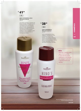 COSMÉTICO
HINO`S WONDERFUL
Óleo para as pernas
140 ml
Uma combinação de Óleos
Vegetais, Sementes de Uvas
e Amêndoas Doces com
Cânfora, que relaxa e refresca,
proporcionando alívio imediato
para as pernas cansadas. Maciez
e toque agradável. Previne a
formação de estrias e flacidez.
HINO`S WONDERFUL GOLD
Óleo para as pernas
140 ml
Com Óleos de Pequi, Castanha do
Brasil, Eucalipto, Semente de Uva,
Amêndoas Doces, combinados
com Vitaminas A e E, e Cânfora,
pode ser usado diariamente em
relaxante massagem. De intensa
ação ativadora da circulação
periférica, nutre e revitaliza a pele
evitando o ressecamento e a
formação de estrias.
DICA:
Alternar o banho com
água morna e fria
é uma técnica para
melhorar a circulação
do sangue e previnir
o aparecimento de
varizes.
R$
41,90
R$
38,50
300
312
Buscai ao SENHOR enquanto se pode achar,
invocai-o enquanto está perto.
Isaías 55:6
107
 