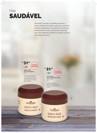 HINO`S FACE
Creme de limpeza
50 g
Remove as impurezas
sem agredir o manto
natural protetor da pele.
Indicado para todos os
tipos de pele.
HINO`S FACE
Creme hidratante e base
(PELE SECA)
50 g
Hidrata e protege a
pele do ressecamento.
Indicado para pele jovem
e seca.
R$
31,90
R$
31,90
200
201
Hidratação, nutrição e cuidados especiais: a
melhor maneira de manter a pele com aparência
saudável, retardando o surgimento dos sinais de
envelhecimento. Aqui você encontra produtos
para tratar diferentes problemas de pele, inclusive
oleosidade excessiva.
Pele
SAUDÁVEL
1
3
ÚLTIMAS
UNIDADES
ÚLTIMAS
UNIDADES
 