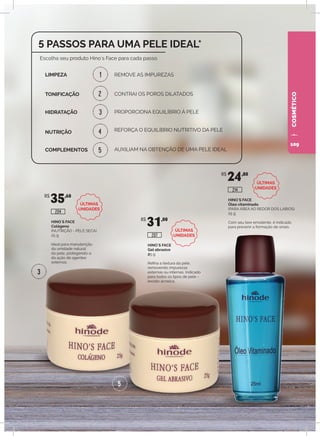 COSMÉTICO
HINO`S FACE
Colágeno
(NUTRIÇÃO - PELE SECA)
25 g
Ideal para manutenção
da umidade natural
da pele, protegendo-a
da ação de agentes
externos.
HINO`S FACE
Gel abrasivo
25 g
Refina a textura da pele,
removendo impurezas
externas ou internas. Indicado
para todos os tipos de pele –
exceto acneica.
HINO`S FACE
Óleo vitaminado
(PARA ÁREA AO REDOR DOS LÁBIOS)
25 g
Com seu teor emoliente, é indicado
para prevenir a formação de sinais.
R$
35,60
R$
31,00
R$
24,80
204
207
214
1
2
3
3
4
5
5
5 PASSOS PARA UMA PELE IDEAL*
REMOVE AS IMPUREZAS
Escolha seu produto Hino´s Face para cada passo.
LIMPEZA
TONIFICAÇÃO
HIDRATAÇÃO
NUTRIÇÃO
COMPLEMENTOS
CONTRAI OS POROS DILATADOS
PROPORCIONA EQUILÍBRIO À PELE
REFORÇA O EQUILÍBRIO NUTRITIVO DA PELE
AUXILIAM NA OBTENÇÃO DE UMA PELE IDEAL
ÚLTIMAS
UNIDADES
ÚLTIMAS
UNIDADES
ÚLTIMAS
UNIDADES
109
 