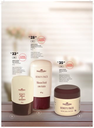 3
5
5
HINO`S FACE
Gel nutritivo
(PELE OLEOSA)
50 g
Age revitalizando a
aparência da pele,
nutre e colabora para a
regeneração epidérmica.
Indicado para pele
oleosa.
HINO`S FACE
Máscara facial com
Acácia (PELE NORMAL
E SECA)
60 g
Ação tensora que
colabora para firmar e
definir os contornos.
Indicado para pele seca,
normal e mista.
HINO`S FACE
Máscara facial
50 g
Ideal para finalizar a
limpeza semanal da
pele, deixando-a com
toque suave e agradável.
Indicado para pele
oleosa e acneica.
R$
33,60
R$
28,20
R$
35,60
208
212
211
ÚLTIMAS
UNIDADES
ÚLTIMAS
UNIDADES
ÚLTIMAS
UNIDADES
 