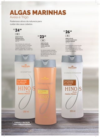 ALGAS MARINHAS
Aveia e Trigo
HINO`S PLUS
Shampoo para
cabelos oleosos
250 ml
Com Extratos de Jaborandi,
Juá e Aveia, ajuda a combater
a oleosidade excessiva dos
cabelos, deixando-os limpos e
bem cuidados. Não contém sal.
HINO`S PLUS
Cream Honey
creme com mel
250 ml
Dá vida ao cabelo rebelde,
alisado e com pontas duplas,
principalmente após banho
de mar e piscina. Devolve o
brilho natural.
HINO`S PLUS
Condicionador para
cabelos oleosos
250 ml
Especialmente desenvolvido
para cabelos oleosos, com
Extratos de Jaborandi, Juá e
Aveia, deixa os cabelos macios
e fáceis de pentear.
Poderosos ativos da natureza para
cuidar dos seus cabelos.
CUIDADO E PROTEÇÃO
PARA CABELOS OLEOSOS
R$
24,80
R$
23,80
R$
26,20
108
106
105
 