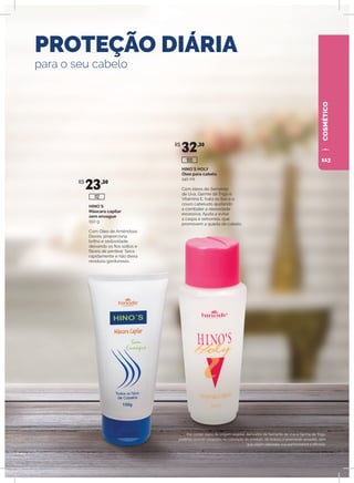 HINO`S HOLY
Óleo para cabelo
140 ml
Com óleos de Semente
de Uva, Germe de Trigo e
Vitamina E, trata os fios e o
couro cabeludo ajudando
a combater a oleosidade
excessiva. Ajuda a evitar
a caspa e seborreia, que
promovem a queda de cabelo.
HINO`S
Máscara capilar
sem enxague
150 g
Com Óleo de Amêndoas
Doces, proporciona
brilho e sedosidade,
deixando os fios soltos e
fáceis de pentear. Seca
rapidamente e não deixa
resíduos gordurosos.
PROTEÇÃO DIÁRIA
para o seu cabelo
Por conter óleos de origem vegetal, derivados de Semente de Uva e Germe de Trigo,
poderão ocorrer variações na coloração do produto, de branco a levemente amarelo, sem
que sejam alteradas sua performance e eficácia.
R$
23,30
R$
32,30
100
112
COSMÉTICO
113
 