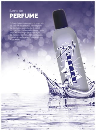 Banho de
PERFUME
O Body Splash é inspirado no conceito
de uso em abundância. Quem gosta
de perfumar suavemente o corpo
todo após o banho pode abusar deste
produto, prolongando a sensação
de frescor e conforto. Um verdadeiro
banho de perfume em três deliciosas
fragrâncias!
 
