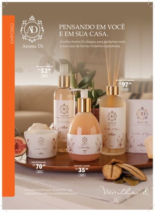 EMPÓRIO
PENSANDO EM VOCÊ
E EM SUA CASA.
A Linha Aroma Di chegou para perfumar você
e sua casa de forma moderna e prazerosa.
Spray de Ambiente
Difusor de Ambiente
Sabonete Líquido
Vela Perfumada
R$
52,00
R$
70,00
R$
35,00
R$
97,00
30011
30007
30003
30015
Uma doce combinação da baunilha e figo
resultando num delicioso e sofisticado aroma.
S
Caix
 