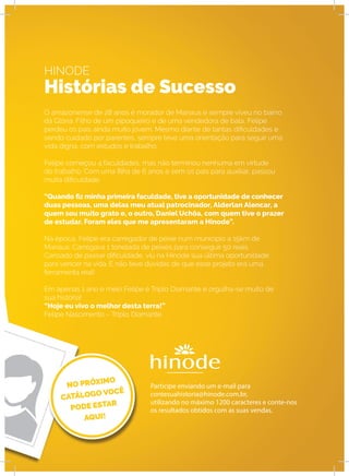 HINODE
Histórias de Sucesso
O amazonense de 28 anos é morador de Manaus e sempre viveu no bairro
da Glória. Filho de um pipoqueiro e de uma vendedora de bala, Felipe
perdeu os pais ainda muito jovem. Mesmo diante de tantas dificuldades e
sendo cuidado por parentes, sempre teve uma orientação para seguir uma
vida digna, com estudos e trabalho.
Felipe começou 4 faculdades, mas não terminou nenhuma em virtude
do trabalho. Com uma filha de 6 anos e sem os pais para auxiliar, passou
muita dificuldade.
“Quando fiz minha primeira faculdade, tive a oportunidade de conhecer
duas pessoas, uma delas meu atual patrocinador, Alderlan Alencar, a
quem sou muito grato e, o outro, Daniel Uchôa, com quem tive o prazer
de estudar. Foram eles que me apresentaram a Hinode”.
Na época, Felipe era carregador de peixe num município a 15km de
Manaus. Carregava 1 tonelada de peixes para conseguir 50 reais.
Cansado de passar dificuldade, viu na Hinode sua última oportunidade
para vencer na vida. E não teve dúvidas de que esse projeto era uma
ferramenta real!
Em apenas 1 ano e meio Felipe é Triplo Diamante e orgulha-se muito de
sua história!
“Hoje eu vivo o melhor desta terra!”
Felipe Nascimento – Triplo Diamante.
Participe enviando um e-mail para
contesuahistoria@hinode.com.br,
utilizando no máximo 1200 caracteres e conte-nos
os resultados obtidos com as suas vendas.
 