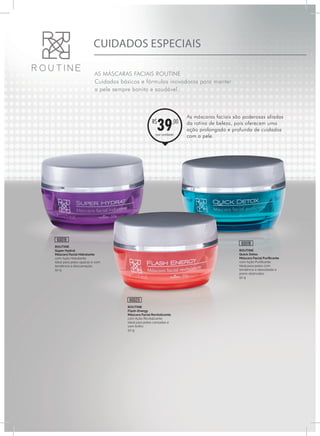CUIDADOS ESPECIAIS
AS MÁSCARAS FACIAIS ROUTINE
Cuidados básicos e fórmulas inovadoras para manter
a pele sempre bonita e saudável.
ROUTINE
Flash-Energy
Máscara Facial Revitalizante
com Ação Revitalizante
Ideal para peles cansadas e
sem brilho
50 g
ROUTINE
Quick Detox
Máscara Facial Purificante
com Ação Purificante.
Ideal para peles com
tendência à oleosidade e
poros obstruídos
50 g
ROUTINE
Super Hydrat
Máscara Facial Hidratante
com Ação Hidratante
Ideal para peles opacas e com
tendência à descamação.
50 g
60020
60018
60019
por unidade
R$
39,00
As máscaras faciais são poderosas aliadas
da rotina de beleza, pois oferecem uma
ação prolongada e profunda de cuidados
com a pele.
 