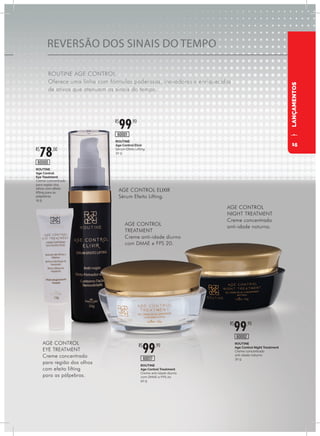REVERSÃO DOS SINAIS DO TEMPO
ROUTINE AGE CONTROL
Oferece uma linha com fórmulas poderosas, inovadoras e enriquecidas
de ativos que atenuam os sinais do tempo.
LANÇAMENTOS
ROUTINE
Age Control Treatment
Creme anti-idade diurno
com DMAE e FPS 20
50 g
ROUTINE
Age Control Night Treatment
Creme concentrado
anti-idade noturno
30 g
R$
99,90
R$
99,90
60017
60002
ROUTINE
Age Control Elixir
Sérum Efeito Lifting
30 g
ROUTINE
Age Control
Eye Treatment
Creme concentrado
para região dos
olhos com efeito
lifting para as
pálpebras
15 g
R$
99,90
R$
78,00
60001
60000
AGE CONTROL ELIXIR
Sérum Efeito Lifting.
AGE CONTROL
TREATMENT
Creme anti-idade diurno
com DMAE e FPS 20.
AGE CONTROL
NIGHT TREATMENT
Creme concentrado
anti-idade noturno.
AGE CONTROL
EYE TREATMENT
Creme concentrado
para região dos olhos
com efeito lifting
para as pálpebras.
15
 