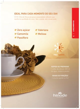 LANÇAMENTOS
FRIO | QUENTE
IDEAL PARA CADA MOMENTO DO SEU DIA!
RÁPIDO DE PREPARAR:
1 colher de chá em 250 ml
de água, misture e pronto!
RENDE 60 PORÇÕES!
Consuma quente ou frio!
O H+ Chá de Maracujá possui propriedade calmante que
auxilia na qualidade do sono. Sem corante, sem conservante.
17
 