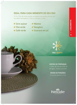 LANÇAMENTOS
IDEAL PARA CADA MOMENTO DO SEU DIA!
RÁPIDO DE PREPARAR:
1 colher de chá em 250 ml
de água, misture e pronto!
RENDE 60 PORÇÕES!
Consuma quente ou frio!
FRIO | QUENTE
O H+ Chá de Limão auxilia na queima de gordura devido ao
seu efeito termogênico. Evite o consumo à noite.
21
 