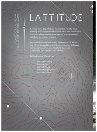 -23.4534
CHEGOUANOVA
LINHADEPERFUMES
É a nova marca de perfumaria masculina da Hinode, criada
em conjunto com perfumistas internacionais. Um convite para
o homem urbano desafiar-se explorando novos ambientes,
saindo de sua zona de conforto.
Lattitude vem de encontro com a tendência do ESCAPISMO,
que reforça a importância de criarmos momentos de fuga da
rotina para buscarmos uma nova fonte de energia
e inspiração, para o corpo e para a mente.
Lattitude possui 5 fragrâncias:
	 Lattitude Trekking
	 Lattitude City
	 Lattitude Cruise
	 Lattitude High Speed
	 Lattitude Off-Road
 