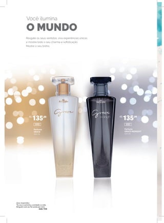 Resgate os seus sentidos, viva experiências únicas
e mostre todo o seu charme e sofisticação.
Mostre o seu brilho.
Você ilumina
O MUNDO
Perfume
GRACE
100 ml
Perfume
GRACE MIDNIGHT
100 ml
R$
135,00 R$
135,00
1010710105
Jesus respondeu:
“Eu sou o caminho, a verdade e a vida.
Ninguém vem ao Pai senão por mim.
João 14:6
 