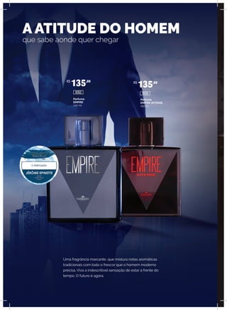 Uma fragrância marcante, que mistura notas aromáticas
tradicionais com todo o frescor que o homem moderno
precisa. Viva a indescritível sensação de estar à frente do
tempo. O futuro é agora.
A ATITUDE DO HOMEM
que sabe aonde quer chegar
Perfume
EMPIRE
100 ml
Perfume
EMPIRE INTENSE
100 ml
R$
135,00 R$
135,00
10102 10104
 