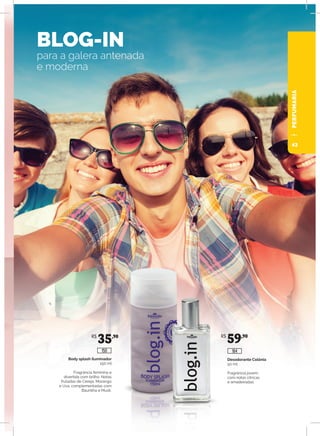 BLOG-IN	
para a galera antenada
e moderna
Desodorante Colônia
50 ml
Fragrância jovem,
com notas cítricas
e amadeiradas.
Body splash iluminador
150 ml
Fragrância feminina e
divertida com brilho. Notas
frutadas de Cereja, Morango
e Uva, complementadas com
Baunilha e Musk.
R$
35,90 R$
59,90
150 164
PERFUMARIA
43
 