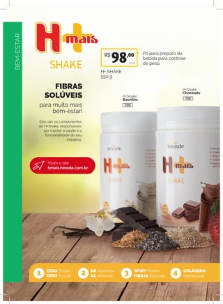BEM-ESTAR
FIBRAS
SOLÚVEIS
para muito mais
bem-estar!
ZERO Glúten
ZERO Açúcar
12 vitaminas
11 minerais
WHEY Protein
FIBRAS Solúveis1 2 3 4
Elas são os componentes
de H+Shake, responsáveis
por manter a saúde e a
funcionalidade do seu
intestino.
H+Shake
Baunilha
H+Shake
Chocolate
Pó para preparo de
bebida para controle
de peso.
H+ SHAKE
550 g
unid
COLÁGENO
Hidrolisado
R$
98,00
17092
17091
Visite o site
hmais.hinode.com.br
BEM-ESTAR
 
