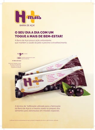BARRA DE AÇAÍ
O seu dia a dia
com um toque a
mais de bem-estar!
O seu dia a dia
com um toque a
mais de bem-estar!
H+ Barra de Açaí
Delicioso tablete à base
de Açaí com Banana,
Acerola e flocos de
Castanha do Brasil.
venda somente em caixa
com 10 barras.
unidade
A Barra de Açaí possui ação antioxidante,
que mantém a saúde da pele e previne o envelhecimento.
A técnica de *liofilização utilizada para a fabricação
da Barra de Açaí é a mesma usada no preparo dos
alimentos para astronautas em missões espaciais.
*Liofilização: técnica de desidratação em que o produto é congelado sob vácuo e o gelo formado, sublimado.
R$
9,90
18000
O SEU DIA A DIA COM UM
TOQUE A MAIS DE BEM-ESTAR!
 
