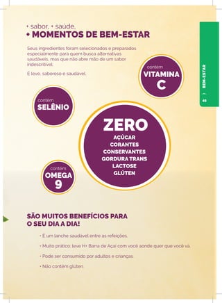 + sabor, + saúde,
+ MOMENTOS DE BEM-ESTAR
Seus ingredientes foram selecionados e preparados
especialmente para quem busca alternativas
saudáveis, mas que não abre mão de um sabor
indescritível.
É leve, saboroso e saudável.
• É um lanche saudável entre as refeições.
• Muito prático: leve H+ Barra de Açaí com você aonde quer que você vá.
• Pode ser consumido por adultos e crianças.
• Não contém glúten.
SELÊNIO
OMEGA
9
VITAMINA
C
ZERO
contém
contém
contém
SÃO MUITOS BENEFÍCIOS PARA
O SEU DIA A DIA!
AÇÚCAR
CORANTES
CONSERVANTES
GORDURA TRANS
LACTOSE
GLÚTEN
BEM-ESTAR
49
 
