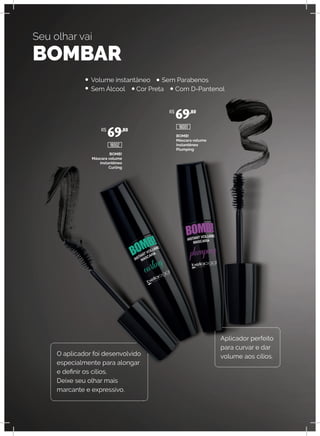 BOMB!
Máscara volume
instantêneo
Curling
BOMB!
Máscara volume
instantêneo
Plumping
Seu olhar vai
BOMBAR
O aplicador foi desenvolvido
especialmente para alongar
e definir os cílios.
Deixe seu olhar mais
marcante e expressivo.
Aplicador perfeito
para curvar e dar
volume aos cílios.
Volume instantâneo Sem Parabenos
Sem Álcool Cor Preta Com D-Pantenol
R$
69,80
R$
69,80
18002
18001
 