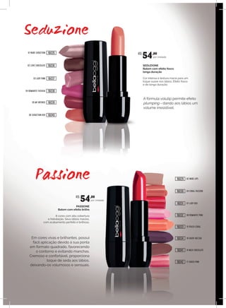PASSIONE
Batom com efeito brilho
8 cores com alta cobertura
e hidratação. Seus lábios macios,
com acabamento perfeito e brilhoso.
SEDUZIONE
Batom com efeito fosco
longa duração
Cor intensa e textura macia para um
toque suave nos lábios. Efeito fosco
e de longa duração.
por Unidade.
por Unidade.
Em cores vivas e brilhantes, possui
fácil aplicação devido à sua ponta
em formato quadrado, favorecendo
o contorno e evitando manchas.
Cremoso e confortável, proporciona
toque de seda aos lábios,
deixando-os volumosos e sensuais.
A fórmula volulip permite efeito
plumping - dando aos lábios um
volume irresistível.
01 NUDE SEDUCTION
06 SEDUCTION RED
02 LOVE CHOCOLATE
03 LADY PINK
04 ROMANTIC FUCHSIA
05 MY INTENSE
02 NUDE LIPS
07 LADY RED
04 CORAL PASSION
08 ROMANTIC PINK
14 MILK CHOCOLATE
15 PEACH CORAL
17 SHOCK PINK
18 GRAPE NECTAR
R$
54,00
R$
54,00
16035
16040
16036
16037
16038
16039
16029
16031
16030
16032
16041
16033
16042
16034
 