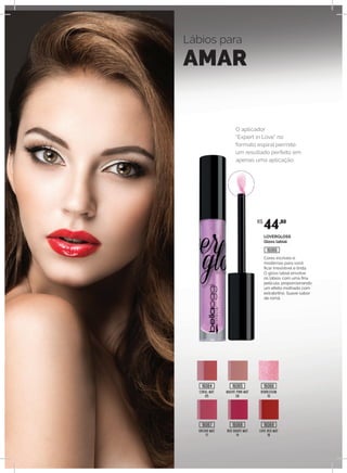 Lábios para
AMAR
CORAL MAT
05
MAUVE PINK MAT
08
BUBBLEGUM
10
ORCHID MAT
11
RED GRAPE MAT
14
LOVE RED MAT
16
O aplicador
“Expert in Love” no
formato espiral permite
um resultado perfeito em
apenas uma aplicação.
LOVERGLOSS
Gloss labial
Cores incríveis e
modernas para você
ficar irresistível e linda.
O gloss labial envolve
os lábios com uma fina
película, proporcionando
um efeito molhado com
extrabrilho. Suave sabor
de romã.
R$
44,80
16064
16067
16065
16068
16066
16069
16066
 