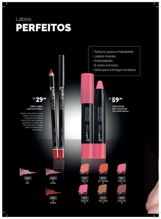 Lábios
PERFEITOS
TENTAZIONE
Balm hidratante
com efeito glossy
LINEA LABRA
Lápis para lábios
Realça seus lábios e sua
beleza. Textura macia
e agradável devido a
mistura de óleos que se
espalham por igual. De
fácil aplicação, o lápis
realça a beleza dos
seus lábios.
02
NATURAL
PINK LADY
01
JUICY TANGERINE
02
CANDY PINK
03
06
VERMELHO
SUGAR ROSE
05
SWEET CREAM
07
DESERT ROSE
08
01
NUDE
R$
29,80 R$
59,90
16043 16044
16045
16075
16078
16076
16079
16077
16080
• Textura suave e hidratante
• Lábios macios
• Antioxidante
• 6 cores incríveis
• Ideal para carregar na bolsa
 
