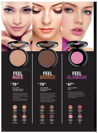 FEEL NUDE
Pó facial compacto
com efeito natural
Acabamento impecável! Partículas
micronizadas que proporcionam
uma ótima cobertura. Contém Ácido
Hialurônico, que
auxilia na hidratação da pele para
uma aparência natural e saudável.
FEEL BRONZE
Pó facial compacto
Tonalizante
Para todos os tipos e tons de pele,
pode ser usado ao longo do dia.
Proporciona uma cobertura sedosa e
um look muito mais bonito.
Benefícios: formulado com Óleo
de Maracujá e Vitamina E - maciez,
hidratação e ação antioxidante.
FEEL GLAMOUR
Blush
Aparência mais saudável e jovial.
Fórmula exclusiva, aplicação suave e
aveludada. Benefícios: formulado com
Óleo de Semente de Algodão, que
promove hidratação.
01
PORCELAIN
01
PORTOFINO
01
INNOCENT
02
CORAL
02
SAINT TROPEZ
02
SAND
04
DESERT
03
BORA BORA
03
CANDY
04
ROSE
02
IPANEMA
03
GOLDEN BEIGE
R$
75,00 R$
75,00 R$
67,00
16085
16087
16086 16089
16091 16092
16090 16081
16083
16082
1608416088
 