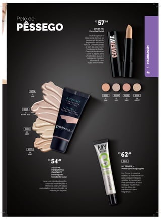 MAQUIAGEM
Pele de
PÊSSEGO
AQUA-ME
FONDOTINTA
IDRATANTE
base líquida
hidratante facial
Leve e de rápida absorção,
cobre as imperfeições e
oferece à pele um toque
aveludado e sedoso. Auxilia na
hidratação da pele.
COVER ME
Corretivo Facial
Fácil de aplicar e
ideal para atenuar as
pequenas linhas de
expressão de forma
natural, uniformizando
o tom da pele. Com
Manteiga de Karité,
Óleos de Amêndoas
Doce e Jojoba para
uma textura suave e
hidratante. Contém
vitamina E com
ação antioxidante.
03
AMBER
04
HONEY
01
SAND
02
LIGHT
03
HONEY
04
APRICOT
R$
57,80
R$
54,80
16006
16070
02
NATURAL BEIGE
16005
MY PRIMER 3+
Primer (pré-maquiagem)
My Primer 3+ suaviza,
matifica e uniformiza sua
pele, preparando para
receber a maquiagem.
Pele sem brilho e você
linda por muito mais
tempo. Livre de
parabenos e sem
fragrância.
R$
62,00
16048
16093 16094 16095 16096
01
SAND
16004
69
 